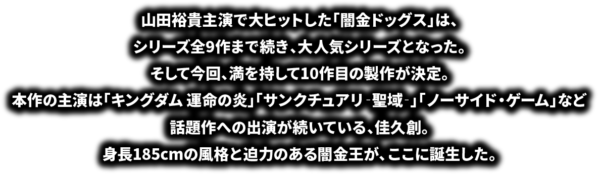 山田裕貴主演で大ヒットした「闇金ドッグス」は、 シリーズ全9作まで続き、大人気シリーズとなった。 そして今回、満を持して10作目の製作が決定。 本作の主演は「キングダム 運命の炎」「サンクチュアリ‐